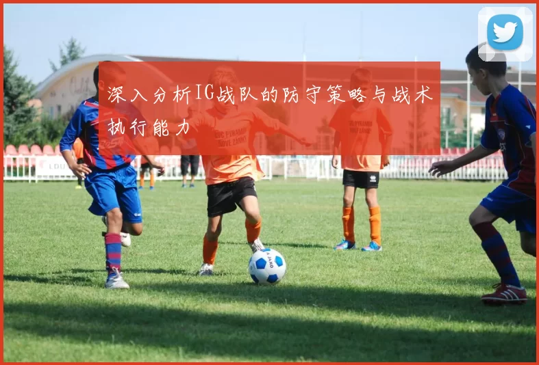 深入分析IG战队的防守策略与战术执行能力