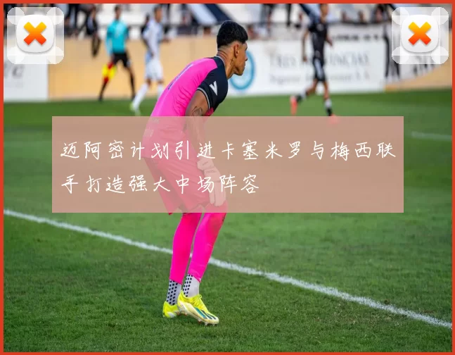 迈阿密计划引进卡塞米罗与梅西联手打造强大中场阵容