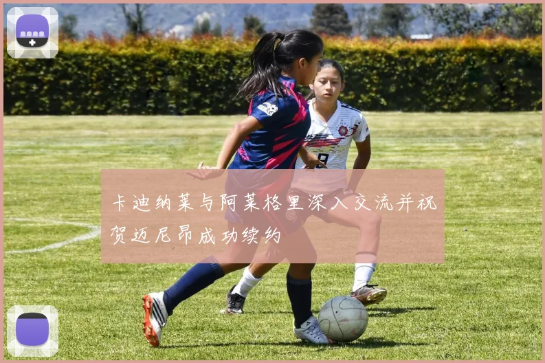 卡迪纳莱与阿莱格里深入交流并祝贺迈尼昂成功续约