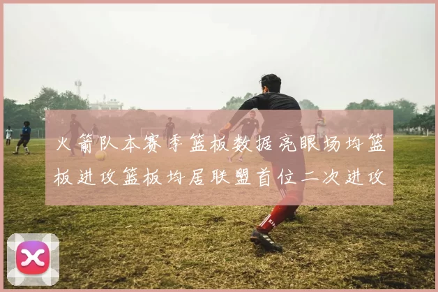 火箭队本赛季篮板数据亮眼场均篮板进攻篮板均居联盟首位二次进攻得分紧随其后