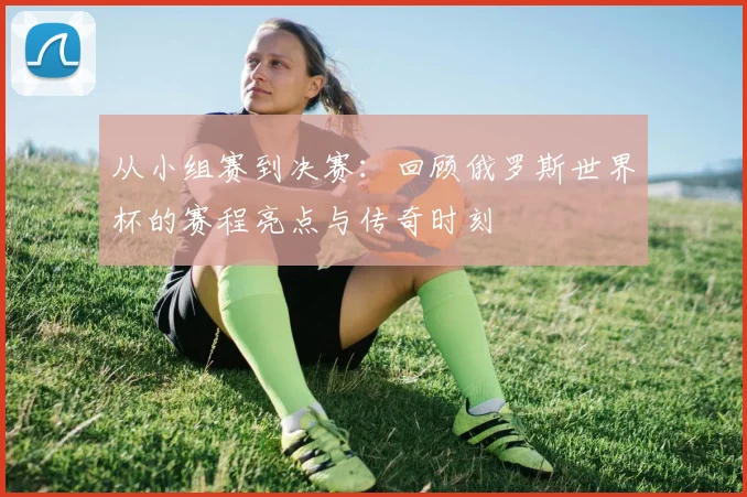从小组赛到决赛:回顾俄罗斯世界杯的赛程亮点与传奇时刻