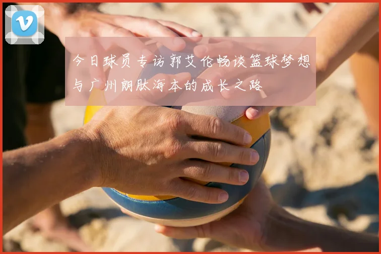 今日球员专访郭艾伦畅谈篮球梦想与广州朗肽海本的成长之路
