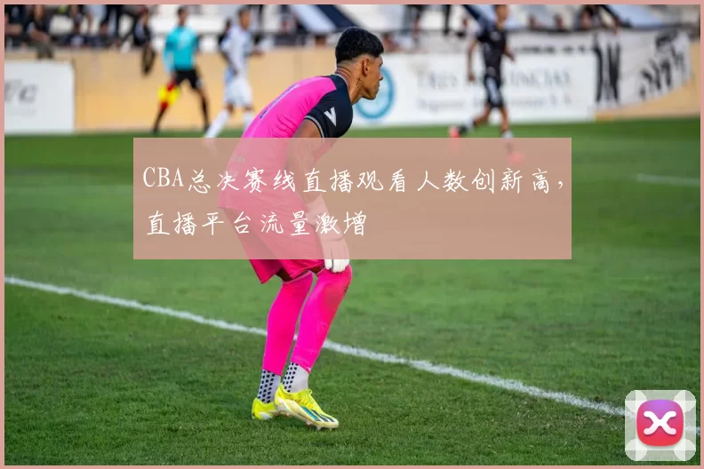 CBA总决赛线直播观看人数创新高，直播平台流量激增