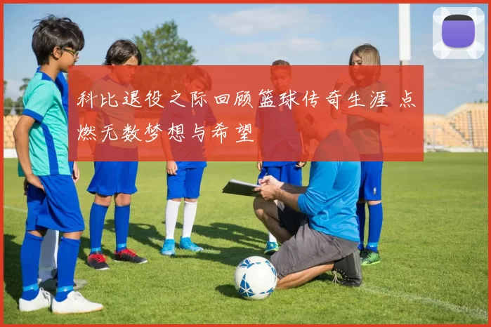 科比退役之际回顾篮球传奇生涯 点燃无数梦想与希望