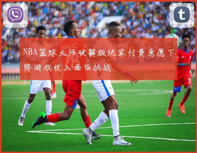 NBA篮球大师破解版玩家付费意愿下降游戏收入面临挑战