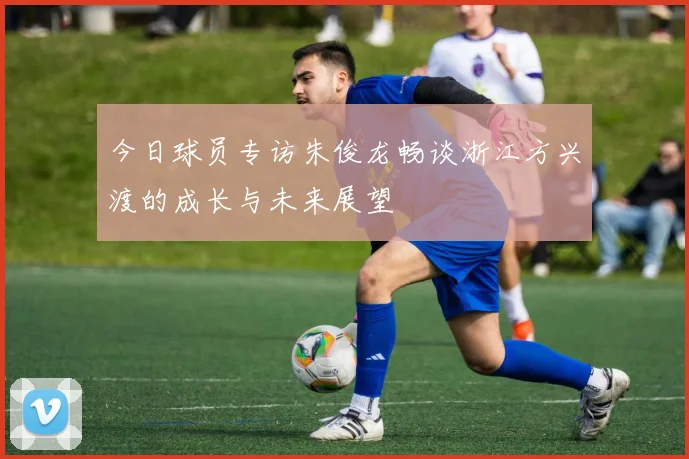 今日球员专访朱俊龙畅谈浙江方兴渡的成长与未来展望