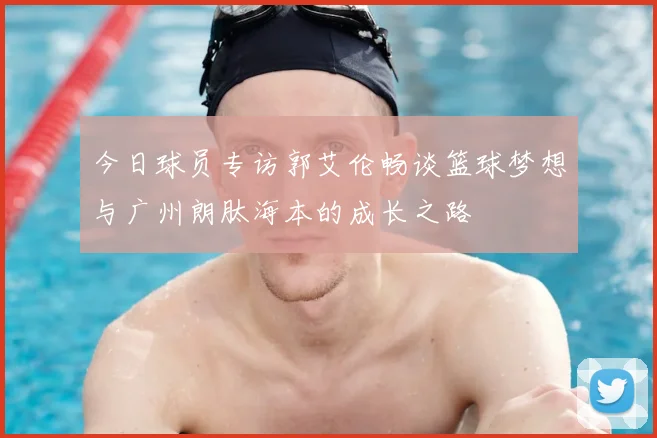 今日球员专访郭艾伦畅谈篮球梦想与广州朗肽海本的成长之路