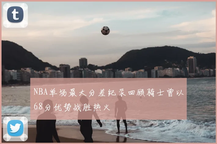 NBA单场最大分差纪录回顾骑士曾以68分优势战胜热火