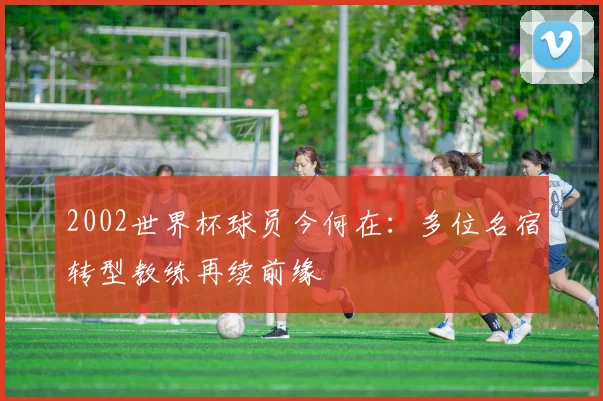 2002世界杯球员今何在:多位名宿转型教练再续前缘