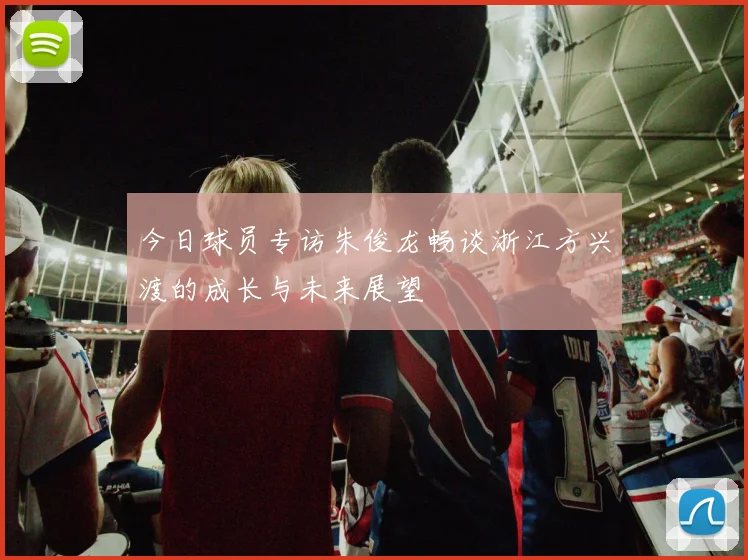 今日球员专访朱俊龙畅谈浙江方兴渡的成长与未来展望