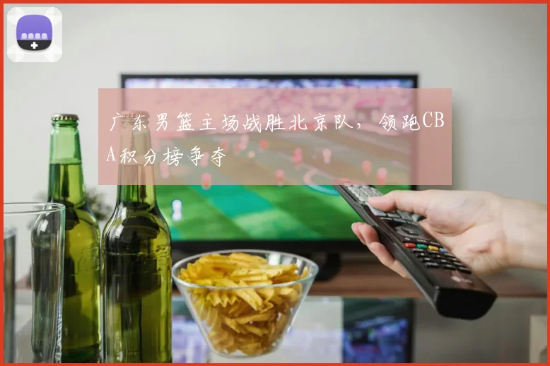 广东男篮主场战胜北京队,领跑CBA积分榜争夺