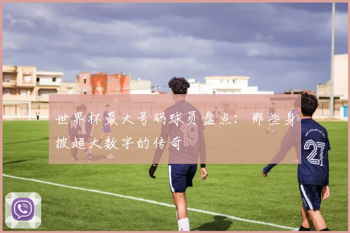 世界杯最大号码球员盘点:那些身披超大数字的传奇
