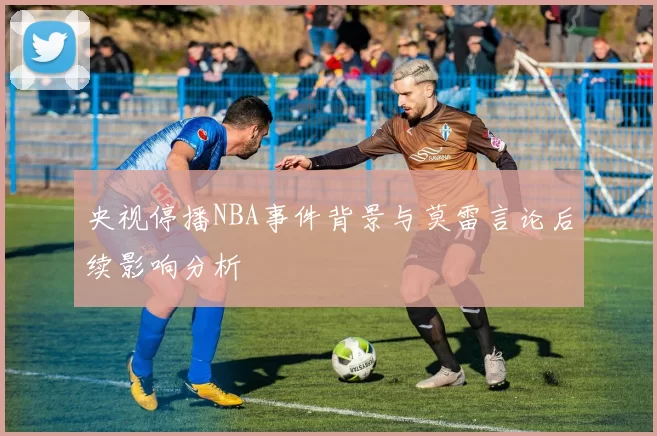 央视停播NBA事件背景与莫雷言论后续影响分析