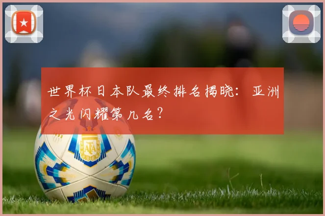 世界杯日本队最终排名揭晓:亚洲之光闪耀第几名?