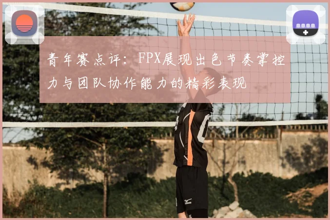 青年赛点评：FPX展现出色节奏掌控力与团队协作能力的精彩表现