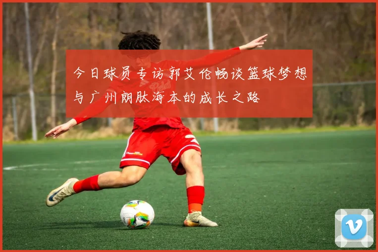 今日球员专访郭艾伦畅谈篮球梦想与广州朗肽海本的成长之路