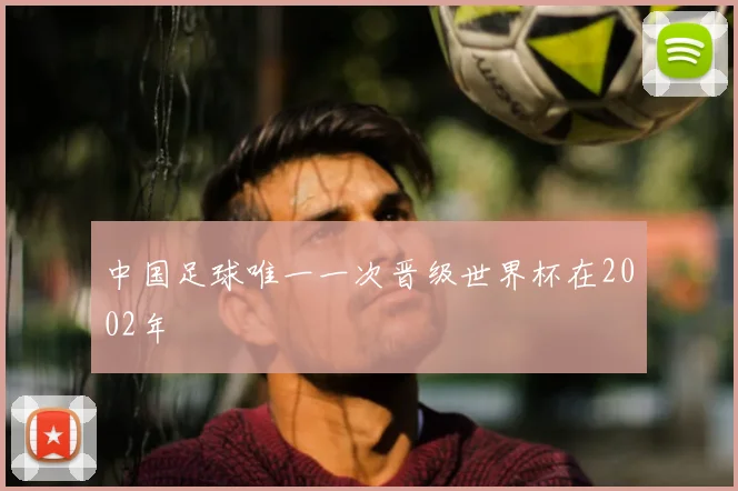 中国足球唯一一次晋级世界杯在2002年