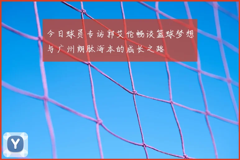 今日球员专访郭艾伦畅谈篮球梦想与广州朗肽海本的成长之路