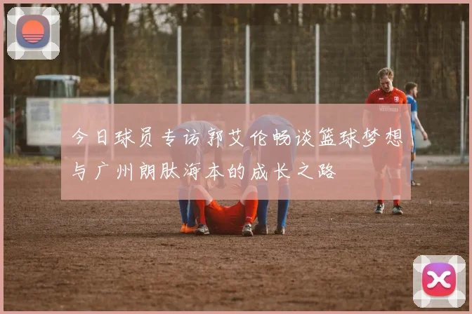 今日球员专访郭艾伦畅谈篮球梦想与广州朗肽海本的成长之路