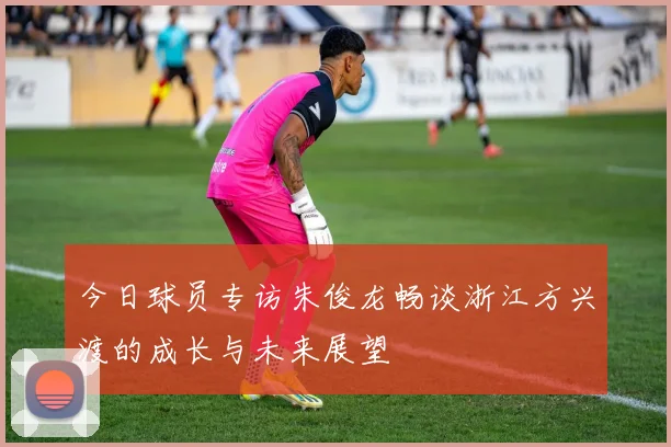 今日球员专访朱俊龙畅谈浙江方兴渡的成长与未来展望