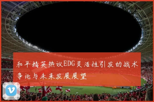 和平精英热议EDG灵活性引发的战术争论与未来发展展望