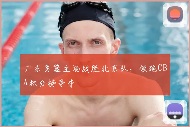 广东男篮主场战胜北京队,领跑CBA积分榜争夺