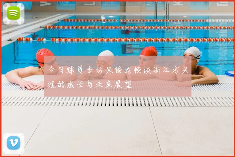 今日球员专访朱俊龙畅谈浙江方兴渡的成长与未来展望