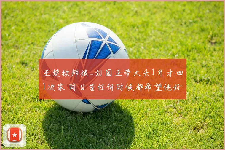 王楚钦师娘_刘国正带大头1年才回1次家 同甘苦任何时候都希望他好