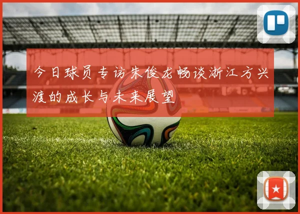 今日球员专访朱俊龙畅谈浙江方兴渡的成长与未来展望