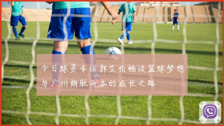 今日球员专访郭艾伦畅谈篮球梦想与广州朗肽海本的成长之路