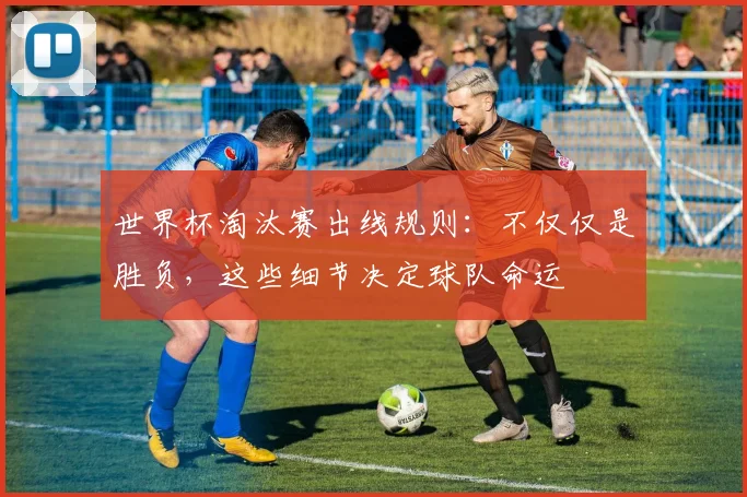 世界杯淘汰赛出线规则:不仅仅是胜负,这些细节决定球队命运