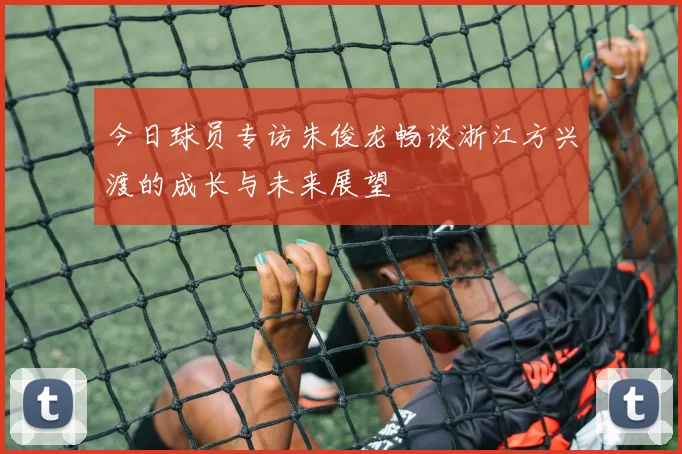 今日球员专访朱俊龙畅谈浙江方兴渡的成长与未来展望