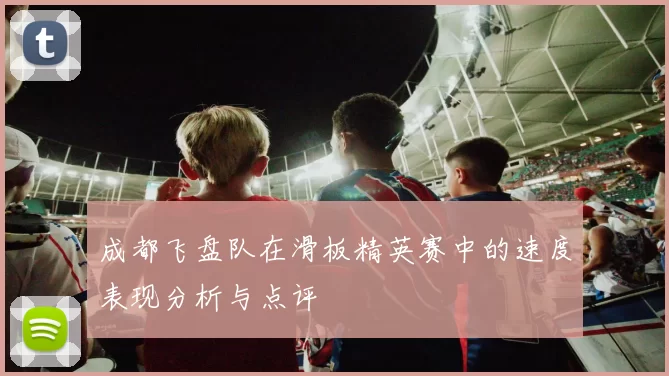 成都飞盘队在滑板精英赛中的速度表现分析与点评