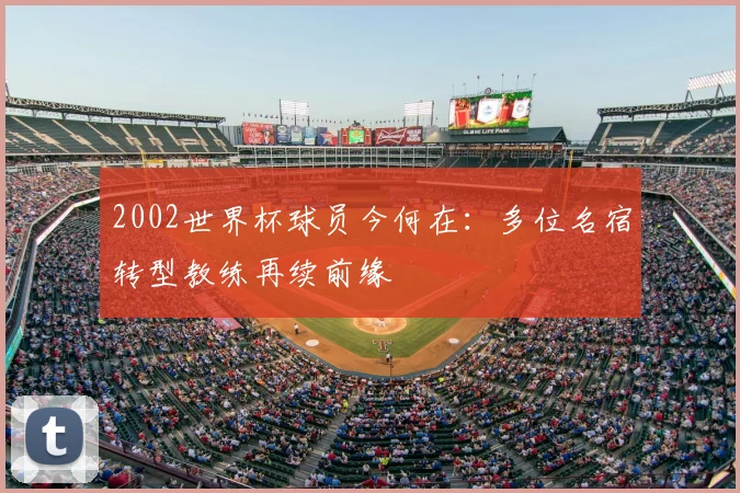 2002世界杯球员今何在：多位名宿转型教练再续前缘