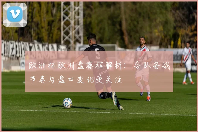 欧洲杯欧洲盘赛程解析:各队备战节奏与盘口变化受关注