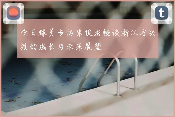 今日球员专访朱俊龙畅谈浙江方兴渡的成长与未来展望