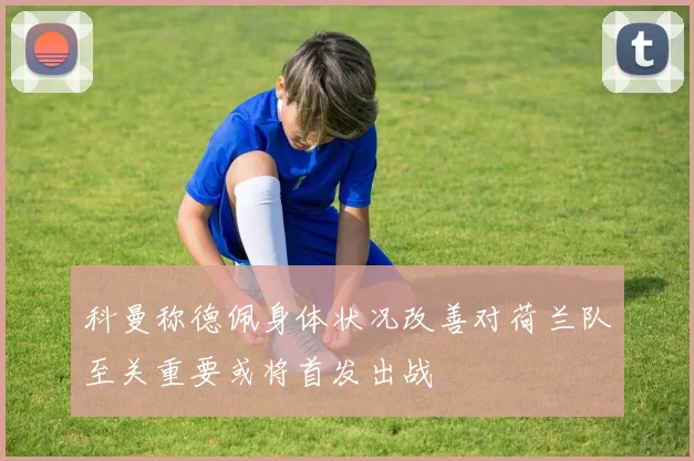 科曼称德佩身体状况改善对荷兰队至关重要或将首发出战