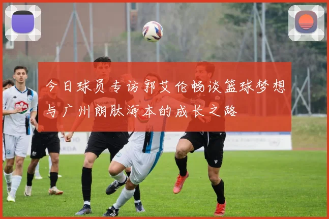 今日球员专访郭艾伦畅谈篮球梦想与广州朗肽海本的成长之路