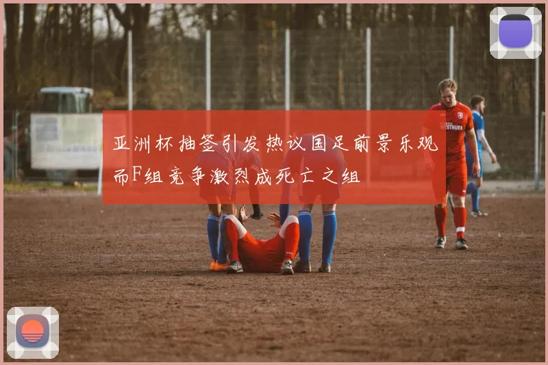 亚洲杯抽签引发热议国足前景乐观而F组竞争激烈成死亡之组